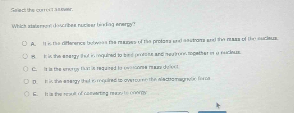 select the correct answer. which statement describes nuclear binding energy? a. it is the difference between the masses of the protons and neutrons and the mass of the nucleus. b. it is the energy that is required to bind protons and neutrons together in a nucleus. c. it is the energy that is required to overcome mass defect. d. it is the energy that is required to overcome the electromagnetic force. e. it is the result of converting mass to energy.