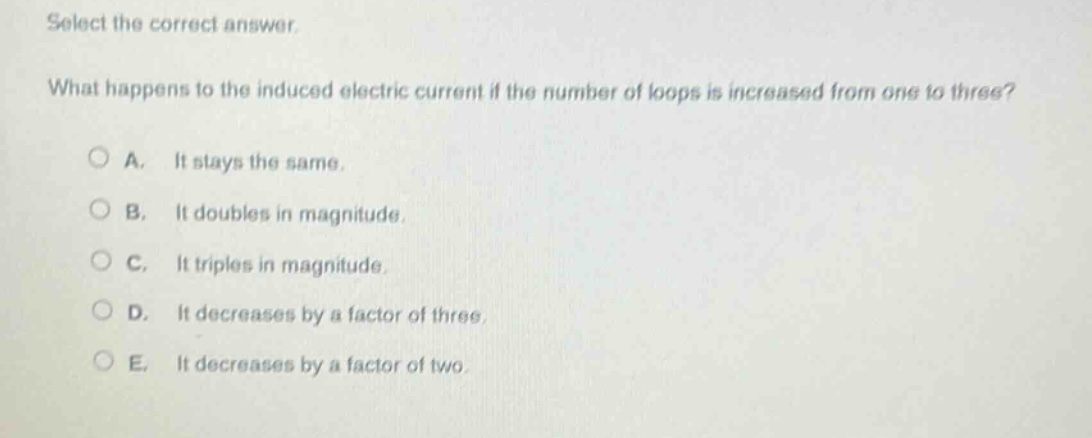 select the correct answer. what happens to the induced electric current if the number of loops is increased from one to three? a. it stays the same. b. it doubles in magnitude. c. it triples in magnitude. d. it decreases by a factor of three. e. it decreases by a factor of two.