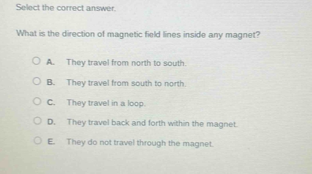 select the correct answer. what is the direction of magnetic field lines inside any magnet? a. they travel from north to south. b. they travel from south to north. c. they travel in a loop. d. they travel back and forth within the magnet. e. they do not travel through the magnet.