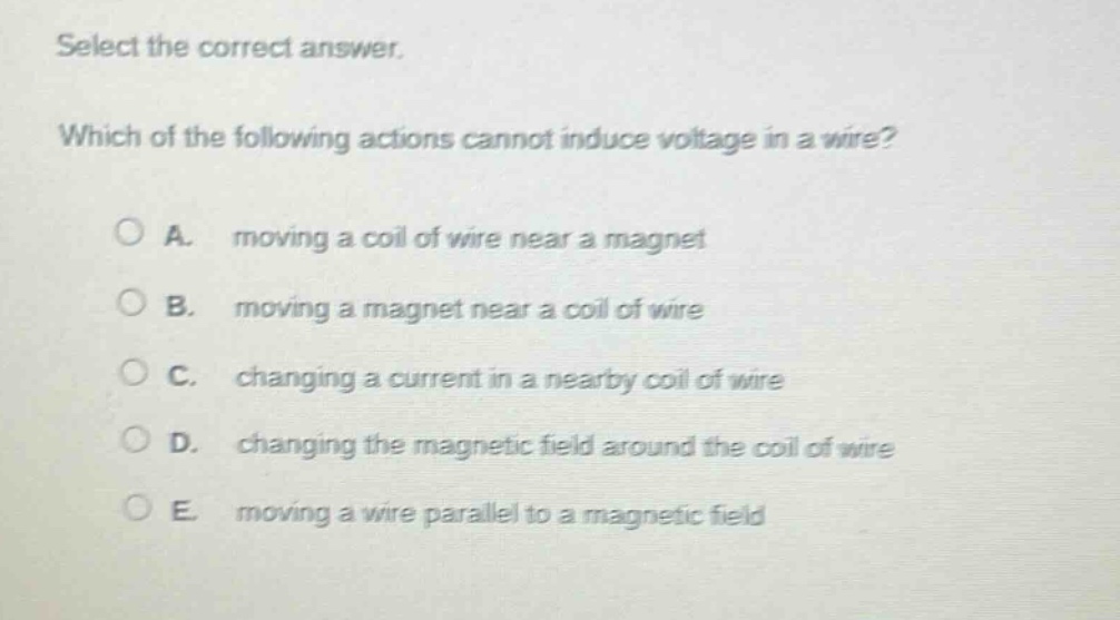 select the correct answer. which of the following actions cannot induce voltage in a wire? a. moving a coil of wire near a magnet b. moving a magnet near a coil of wire c. changing a current in a nearby coil of wire d. changing the magnetic field around the coil of wire e. moving a wire parallel to a magnetic field