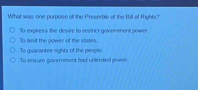 what was one purpose of the preamble of the bill of rights?\nto express the desire to restrict government power.\nto limit the power of the states.\nto guarantee rights of the people.\nto ensure government had unlimited power.