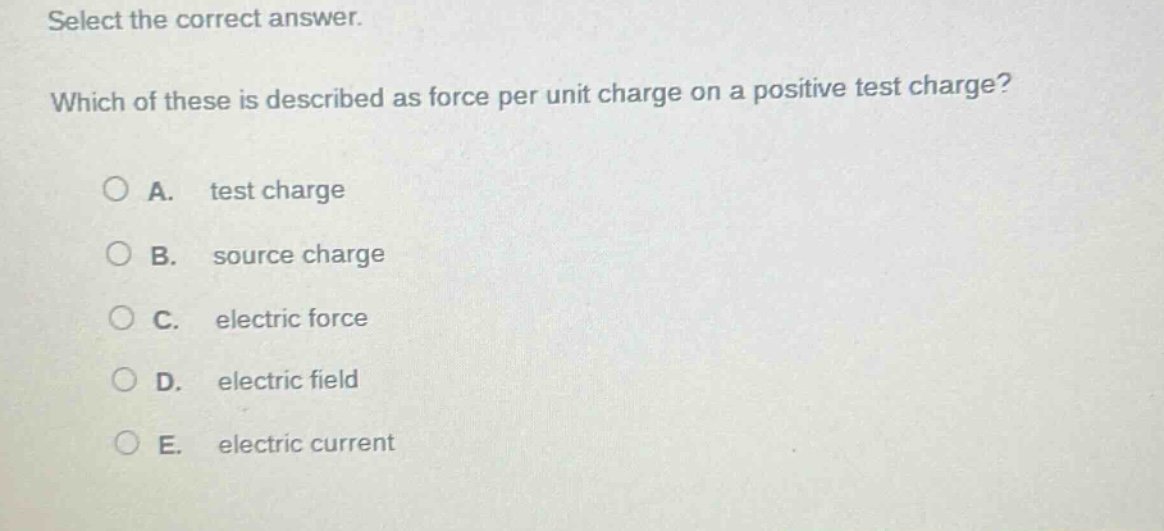select the correct answer. which of these is described as force per unit charge on a positive test charge? a. test charge b. source charge c. electric force d. electric field e. electric current