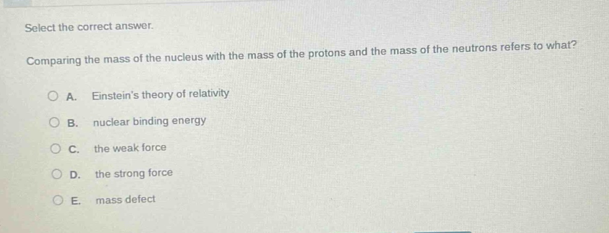 select the correct answer. comparing the mass of the nucleus with the mass of the protons and the mass of the neutrons refers to what? a. einsteins theory of relativity b. nuclear binding energy c. the weak force d. the strong force e. mass defect