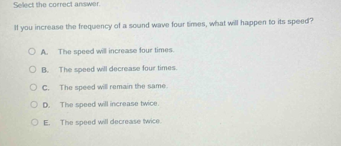 select the correct answer. if you increase the frequency of a sound wave four times, what will happen to its speed? a. the speed will increase four times. b. the speed will decrease four times. c. the speed will remain the same. d. the speed will increase twice. e. the speed will decrease twice.