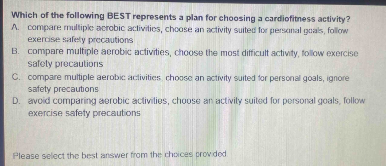 which of the following best represents a plan for choosing a cardiofitness activity? a. compare multiple aerobic activities, choose an activity suited for personal goals, follow exercise safety precautions b. compare multiple aerobic activities, choose the most difficult activity, follow exercise safety precautions c. compare multiple aerobic activities, choose an activity suited for personal goals, ignore safety precautions d. avoid comparing aerobic activities, choose an activity suited for personal goals, follow exercise safety precautions please select the best answer from the choices provided.