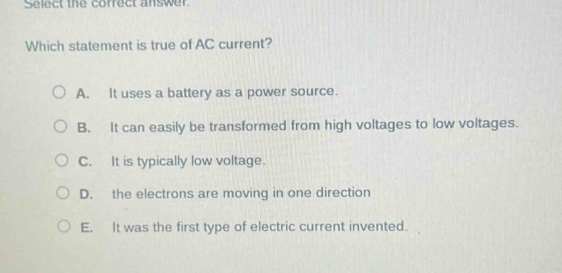 select the correct answer. which statement is true of ac current? a. it uses a battery as a power source. b. it can easily be transformed from high voltages to low voltages. c. it is typically low voltage. d. the electrons are moving in one direction e. it was the first type of electric current invented.
