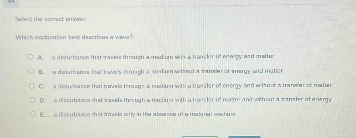 select the correct answer. which explanation best describes a wave? a. a disturbance that travels through a medium with a transfer of energy and matter b. a disturbance that travels through a medium without a transfer of energy and matter c. a disturbance that travels through a medium with a transfer of energy and without a transfer of matter d. a disturbance that travels through a medium with a transfer of matter and without a transfer of energy e. a disturbance that travels only in the absence of a material medium
