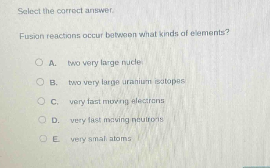 select the correct answer. fusion reactions occur between what kinds of elements? a. two very large nuclei b. two very large uranium isotopes c. very fast moving electrons d. very fast moving neutrons e. very small atoms