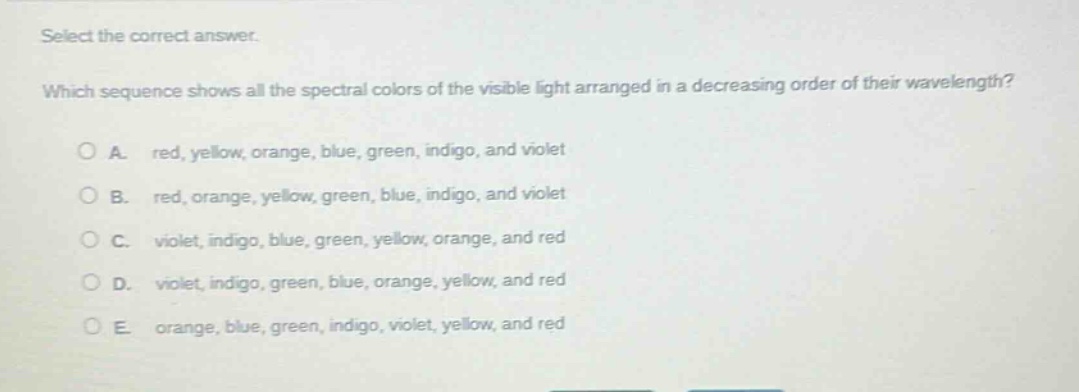select the correct answer. which sequence shows all the spectral colors of the visible light arranged in a decreasing order of their wavelength? a. red, yellow, orange, blue, green, indigo, and violet b. red, orange, yellow, green, blue, indigo, and violet c. violet, indigo, blue, green, yellow, orange, and red d. violet, indigo, green, blue, orange, yellow, and red e. orange, blue, green, indigo, violet, yellow, and red
