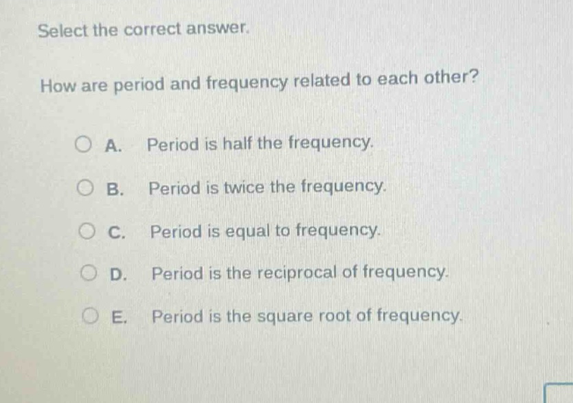 select the correct answer. how are period and frequency related to each other? a. period is half the frequency. b. period is twice the frequency. c. period is equal to frequency. d. period is the reciprocal of frequency. e. period is the square root of frequency.