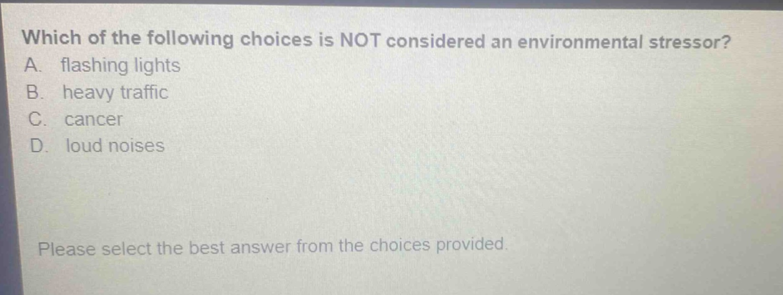 which of the following choices is not considered an environmental stressor? a. flashing lights b. heavy traffic c. cancer d. loud noises please select the best answer from the choices provided.
