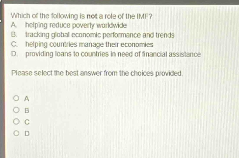 which of the following is not a role of the imf? a. helping reduce poverty worldwide b. tracking global economic performance and trends c. helping countries manage their economies d. providing loans to countries in need of financial assistance please select the best answer from the choices provided. o a o b o c o d