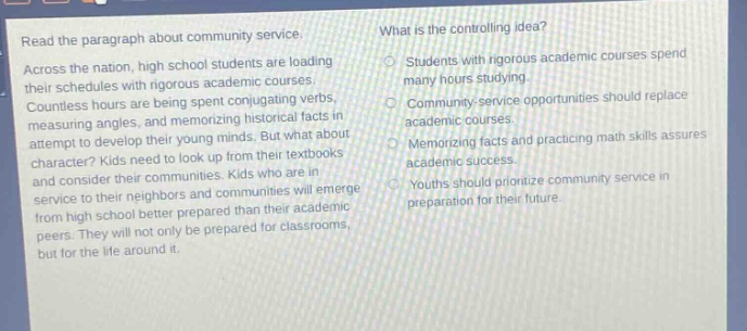 read the paragraph about community service. across the nation, high - school students are loading their schedules with rigorous academic courses. countless hours are being spent conjugating verbs, measuring angles, and memorizing historical facts in attempt to develop their young minds. but what about character? kids need to look up from their textbooks and consider their communities. kids who are in service to their neighbors and communities will emerge from high school better prepared than their academic peers. they will not only be prepared for classrooms, but for the life around it. what is the controlling idea? students with rigorous academic courses spend many hours studying. community - service opportunities should replace academic courses. memorizing facts and practicing math skills assures academic success. youths should prioritize community service in preparation for their future.