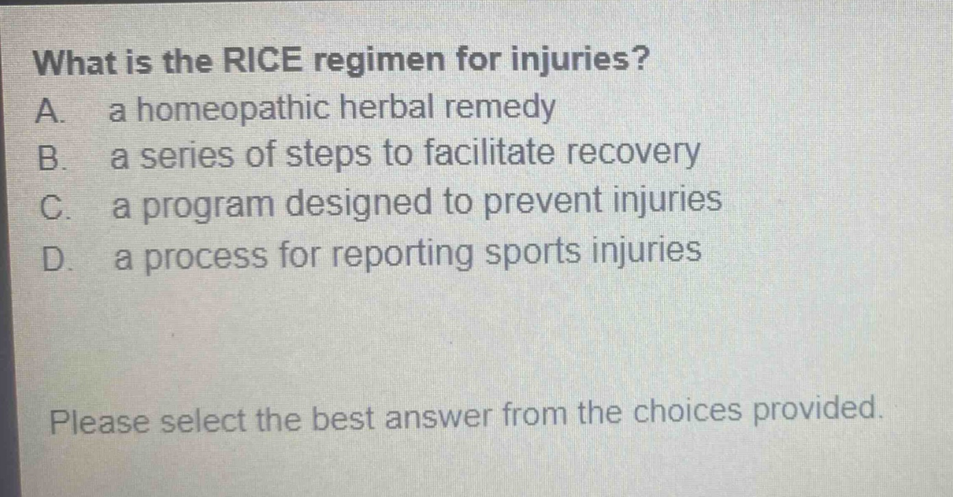 what is the rice regimen for injuries? a. a homeopathic herbal remedy b. a series of steps to facilitate recovery c. a program designed to prevent injuries d. a process for reporting sports injuries please select the best answer from the choices provided.