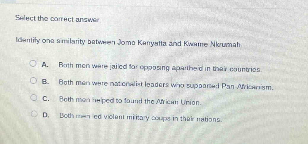 select the correct answer. identify one similarity between jomo kenyatta and kwame nkrumah. a. both men were jailed for opposing apartheid in their countries. b. both men were nationalist leaders who supported pan - africanism. c. both men helped to found the african union. d. both men led violent military coups in their nations.