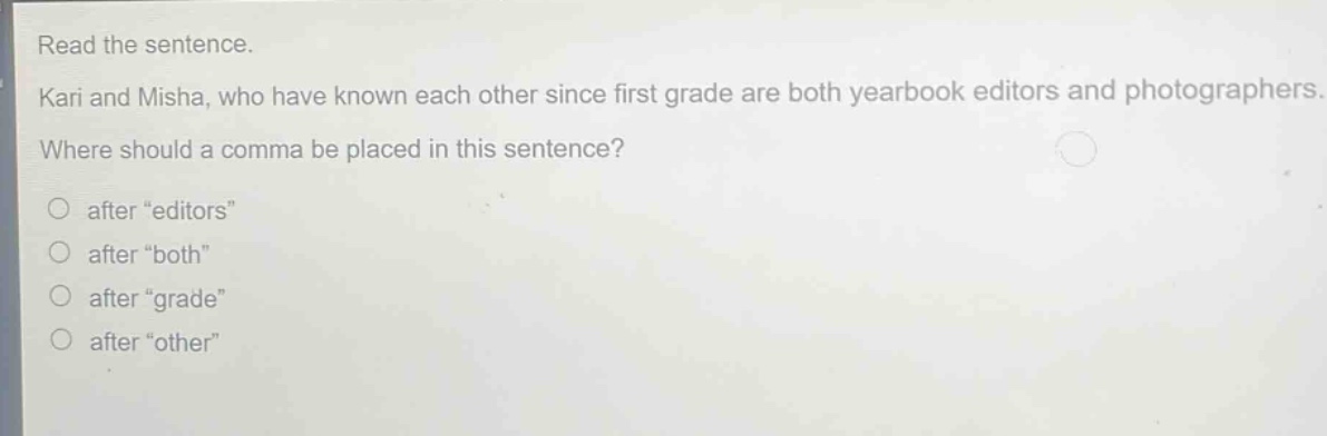 read the sentence. kari and misha, who have known each other since first grade are both yearbook editors and photographers. where should a comma be placed in this sentence? after \editors\ after \both\ after \grade\ after \other\