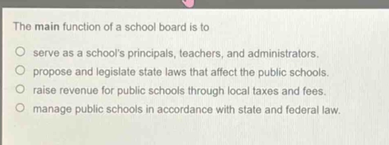 the main function of a school board is to\no serve as a schools principals, teachers, and administrators.\no propose and legislate state laws that affect the public schools.\no raise revenue for public schools through local taxes and fees.\no manage public schools in accordance with state and federal law.