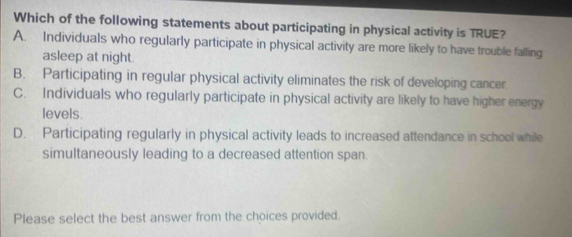 which of the following statements about participating in physical activity is true? a. individuals who regularly participate in physical activity are more likely to have trouble falling asleep at night. b. participating in regular physical activity eliminates the risk of developing cancer. c. individuals who regularly participate in physical activity are likely to have higher energy levels. d. participating regularly in physical activity leads to increased attendance in school while simultaneously leading to a decreased attention span. please select the best answer from the choices provided.