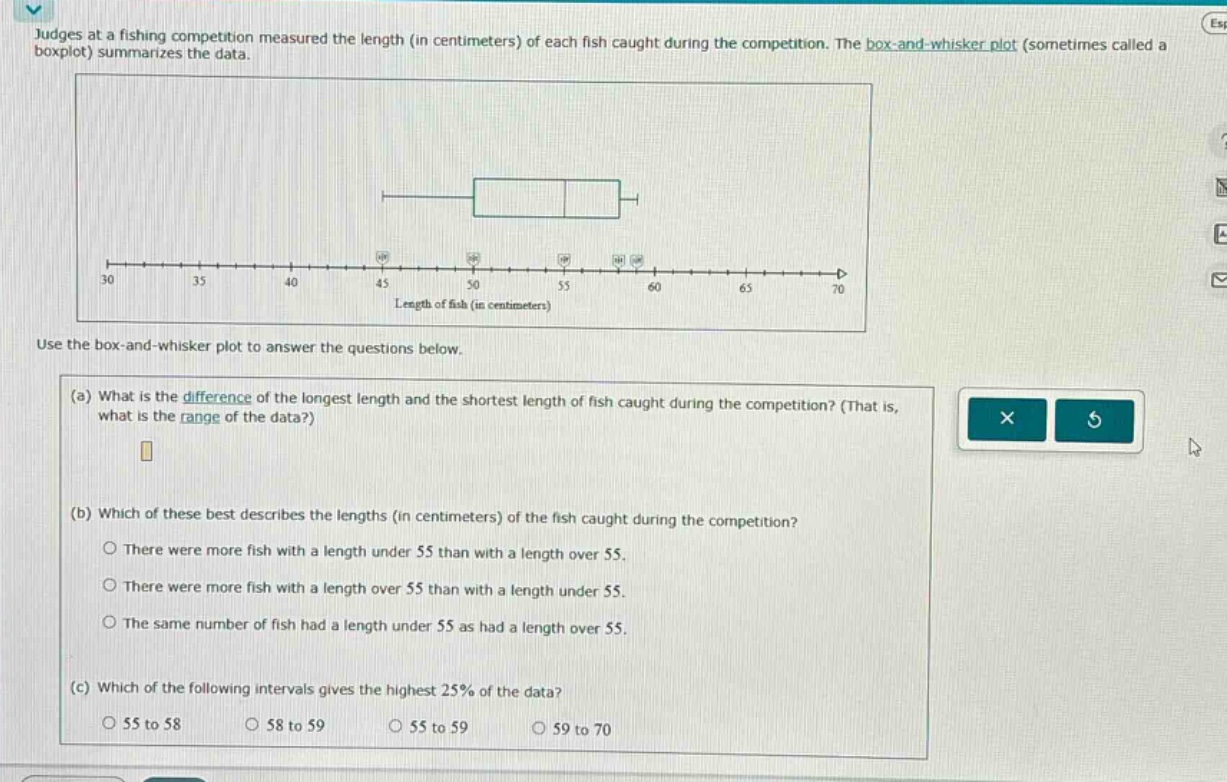judges at a fishing competition measured the length (in centimeters) of each fish caught during the competition. the box - and - whisker plot (sometimes called a boxplot) summarizes the data. use the box - and - whisker plot to answer the questions below. (a) what is the difference of the longest length and the shortest length of fish caught during the competition? (that is, what is the range of the data?) (b) which of these best describes the lengths (in centimeters) of the fish caught during the competition? o there were more fish with a length under 55 than with a length over 55. o there were more fish with a length over 55 than with a length under 55. o the same number of fish had a length under 55 as had a length over 55. (c) which of the following intervals gives the highest 25% of the data? o 55 to 58 o 58 to 59 o 55 to 59 o 59 to 70