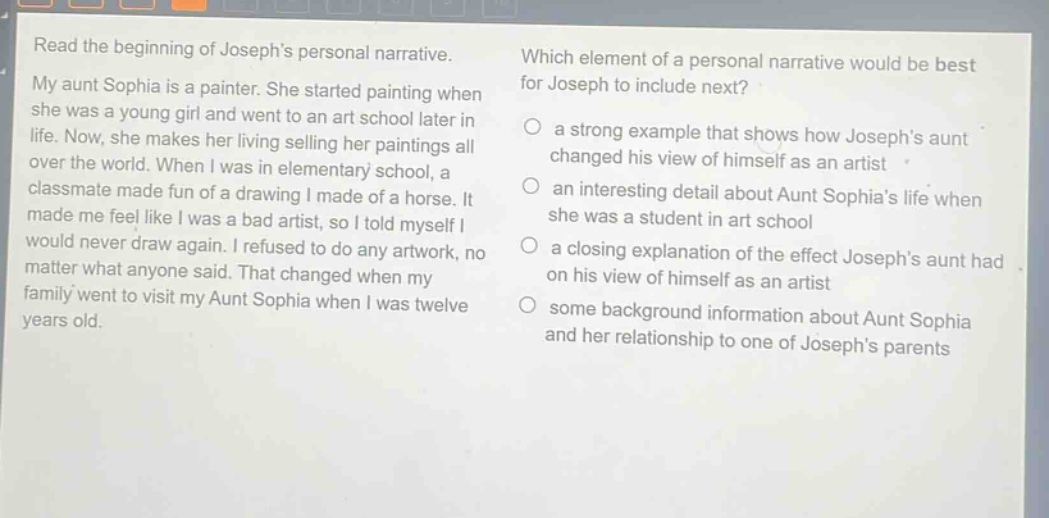read the beginning of josephs personal narrative. my aunt sophia is a painter. she started painting when she was a young girl and went to an art school later in life. now, she makes her living selling her paintings all over the world. when i was in elementary school, a classmate made fun of a drawing i made of a horse. it made me feel like i was a bad artist, so i told myself i would never draw again. i refused to do any artwork, no matter what anyone said. that changed when my family went to visit my aunt sophia when i was twelve years old. which element of a personal narrative would be best for joseph to include next? a strong example that shows how josephs aunt changed his view of himself as an artist an interesting detail about aunt sophias life when she was a student in art school a closing explanation of the effect josephs aunt had on his view of himself as an artist some background information about aunt sophia and her relationship to one of josephs parents