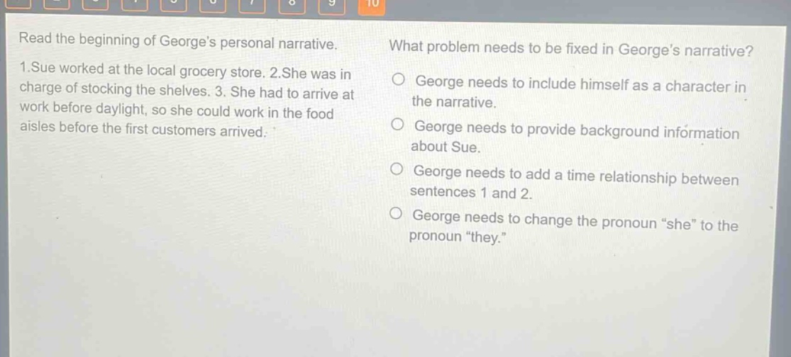 read the beginning of georges personal narrative. 1.sue worked at the local grocery store. 2.she was in charge of stocking the shelves. 3. she had to arrive at work before daylight, so she could work in the food aisles before the first customers arrived. what problem needs to be fixed in georges narrative? george needs to include himself as a character in the narrative. george needs to provide background information about sue. george needs to add a time relationship between sentences 1 and 2. george needs to change the pronoun “she” to the pronoun “they.”