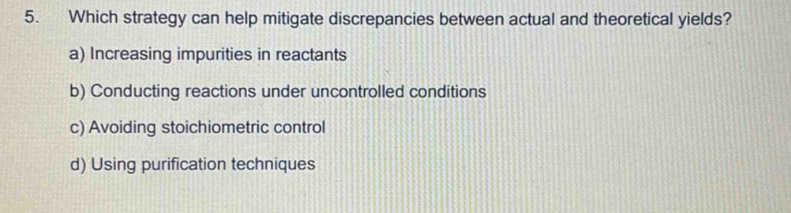 5. which strategy can help mitigate discrepancies between actual and theoretical yields? a) increasing impurities in reactants b) conducting reactions under uncontrolled conditions c) avoiding stoichiometric control d) using purification techniques