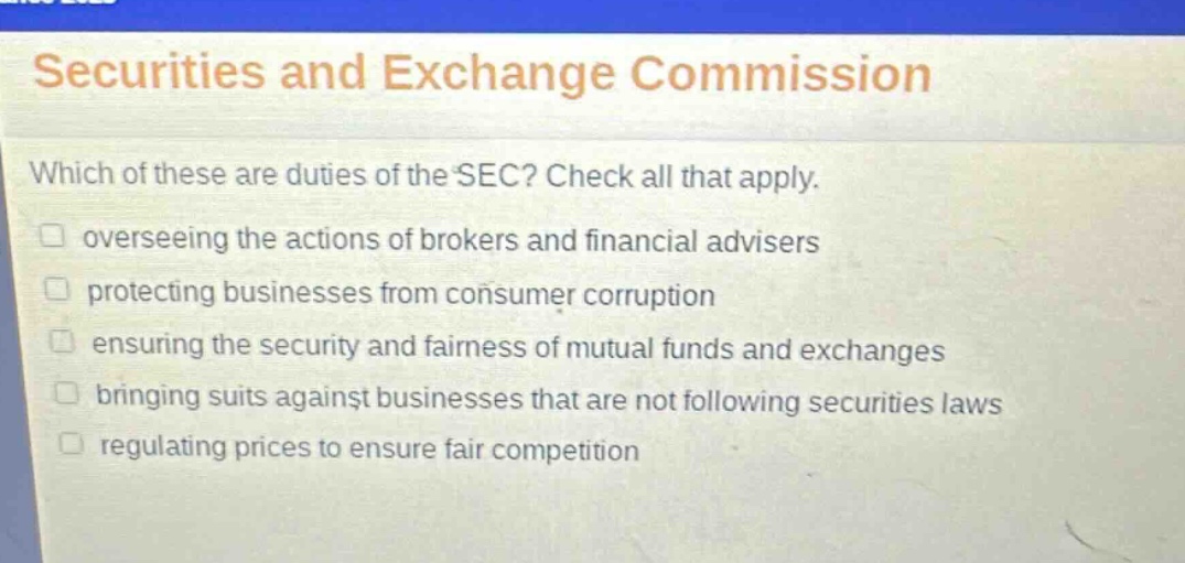 securities and exchange commission\nwhich of these are duties of the sec? check all that apply.\noverseeing the actions of brokers and financial advisers\nprotecting businesses from consumer corruption\nensuring the security and fairness of mutual funds and exchanges\nbringing suits against businesses that are not following securities laws\nregulating prices to ensure fair competition