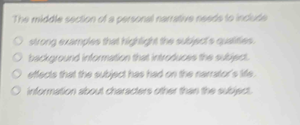 the middle section of a personal narrative needs to include\n○ strong examples that highlight the subjects qualities.\n○ background information that introduces the subject.\n○ effects that the subject has had on the narrators life.\n○ information about characters other than the subject.