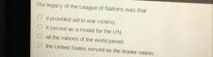 the legacy of the league of nations was that\nit provided aid to war victims.\nit served as a model for the un.\nall the nations of the world joined.\nthe united states served as the leader nation.