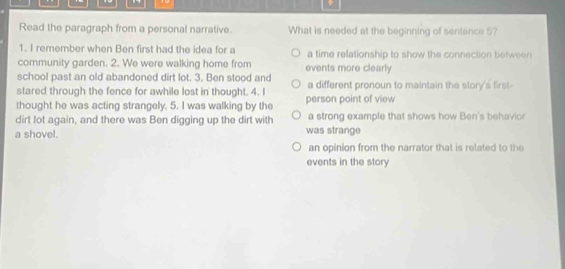 read the paragraph from a personal narrative. 1. i remember when ben first had the idea for a community garden. 2. we were walking home from school past an old abandoned dirt lot. 3. ben stood and stared through the fence for awhile lost in thought. 4. i thought he was acting strangely. 5. i was walking by the dirt lot again, and there was ben digging up the dirt with a shovel. what is needed at the beginning of sentence 5? a time relationship to show the connection between events more clearly a different pronoun to maintain the storys first - person point of view a strong example that shows how bens behavior was strange an opinion from the narrator that is related to the events in the story