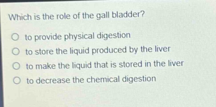 which is the role of the gall bladder?\no to provide physical digestion\no to store the liquid produced by the liver\no to make the liquid that is stored in the liver\no to decrease the chemical digestion