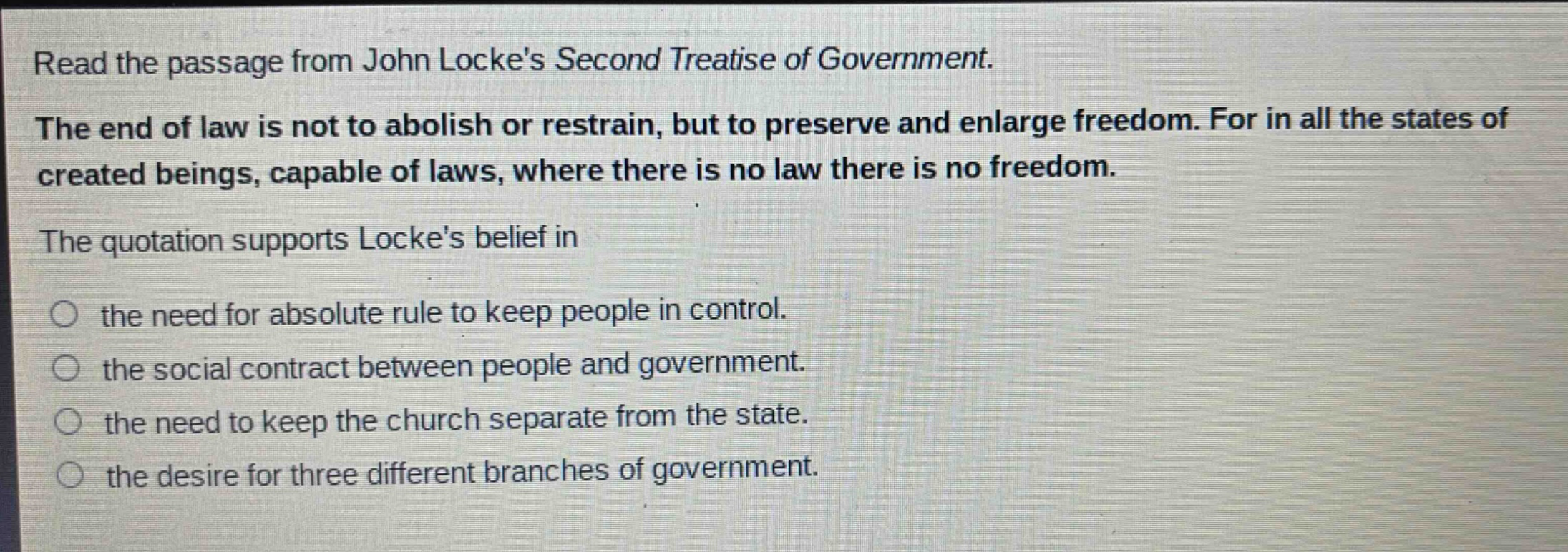 read the passage from john lockes second treatise of government. the end of law is not to abolish or restrain, but to preserve and enlarge freedom. for in all the states of created beings, capable of laws, where there is no law there is no freedom. the quotation supports lockes belief in the need for absolute rule to keep people in control. the social contract between people and government. the need to keep the church separate from the state. the desire for three different branches of government.