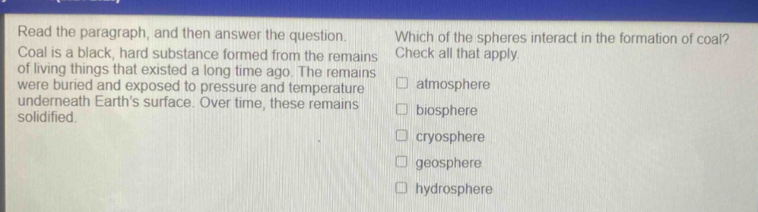 read the paragraph, and then answer the question. coal is a black, hard substance formed from the remains of living things that existed a long time ago. the remains were buried and exposed to pressure and temperature underneath earths surface. over time, these remains solidified. which of the spheres interact in the formation of coal? check all that apply. atmosphere biosphere cryosphere geosphere hydrosphere