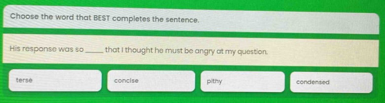 choose the word that best completes the sentence. his response was so ____ that i thought he must be angry at my question. terse concise pithy condensed