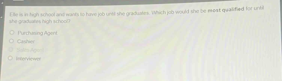 elle is in high school and wants to have job until she graduates. which job would she be most qualified for until she graduates high school?\npurchasing agent\ncashier\nsales agent\ninterviewer