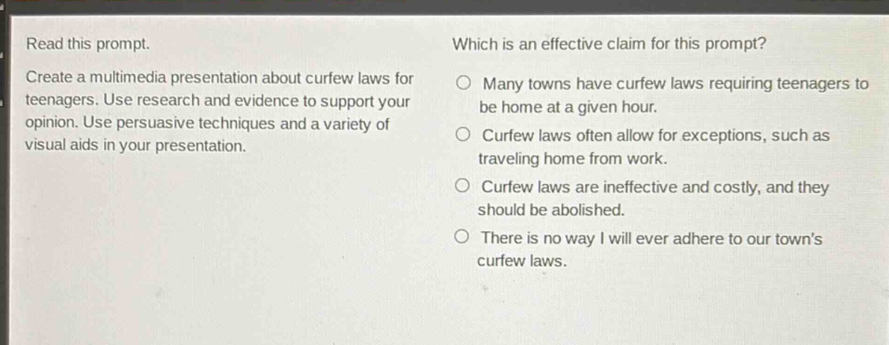 read this prompt. create a multimedia presentation about curfew laws for teenagers. use research and evidence to support your opinion. use persuasive techniques and a variety of visual aids in your presentation. which is an effective claim for this prompt? many towns have curfew laws requiring teenagers to be home at a given hour. curfew laws often allow for exceptions, such as traveling home from work. curfew laws are ineffective and costly, and they should be abolished. there is no way i will ever adhere to our town’s curfew laws.