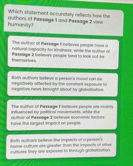 which statement accurately reflects how the authors of passage 1 and passage 2 view the humanity? the author of passage 1 believes people have a natural capacity for kindness, while the author of passage 2 believes people tend to look out for themselves. both authors believe a persons mood can be negatively affected by the constant exposure to negative news brought about by globalization. the author of passage 1 believes people are mainly influenced by political movements, while the author of passage 2 believes economic factors have the largest impact on people. both authors believe the impacts of a persons home culture are greater than the impacts of other cultures they are exposed to through globalization.