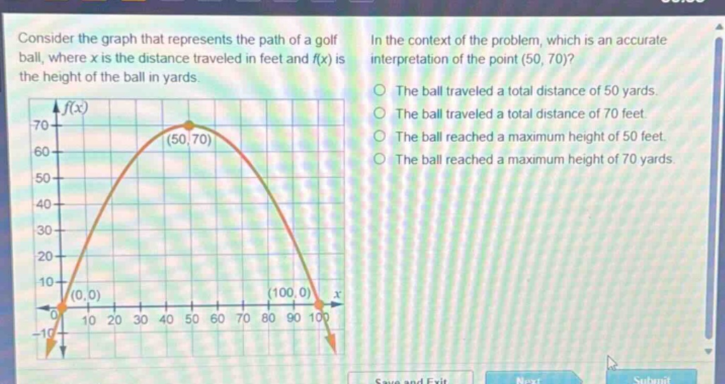 consider the graph that represents the path of a golf ball, where x is the distance traveled in feet and f(x) is the height of the ball in yards. in the context of the problem, which is an accurate interpretation of the point (50, 70)? the ball traveled a total distance of 50 yards. the ball traveled a total distance of 70 feet. the ball reached a maximum height of 50 feet. the ball reached a maximum height of 70 yards.