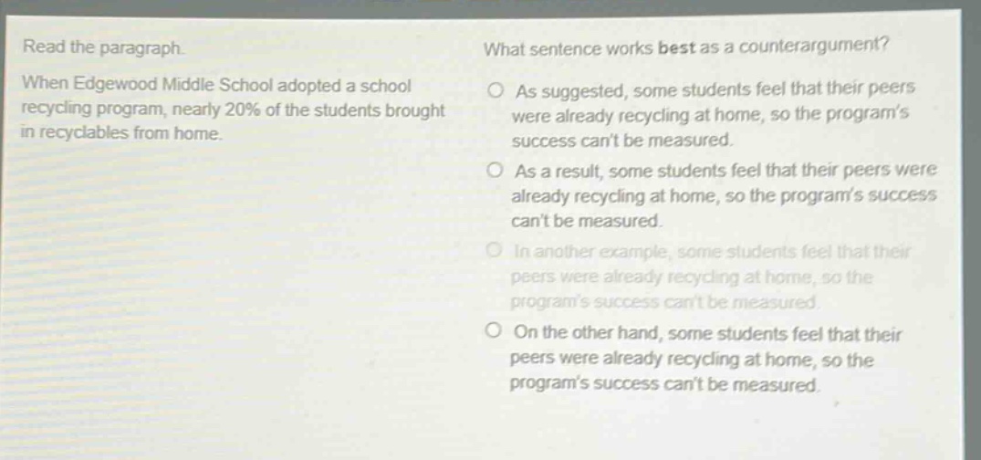 read the paragraph. when edgewood middle school adopted a school recycling program, nearly 20% of the students brought in recyclables from home. what sentence works best as a counter - argument? as suggested, some students feel that their peers were already recycling at home, so the program’s success can’t be measured. as a result, some students feel that their peers were already recycling at home, so the program’s success can’t be measured. in another example, some students feel that their peers were already recycling at home, so the program’s success can’t be measured. on the other hand, some students feel that their peers were already recycling at home, so the program’s success can’t be measured.