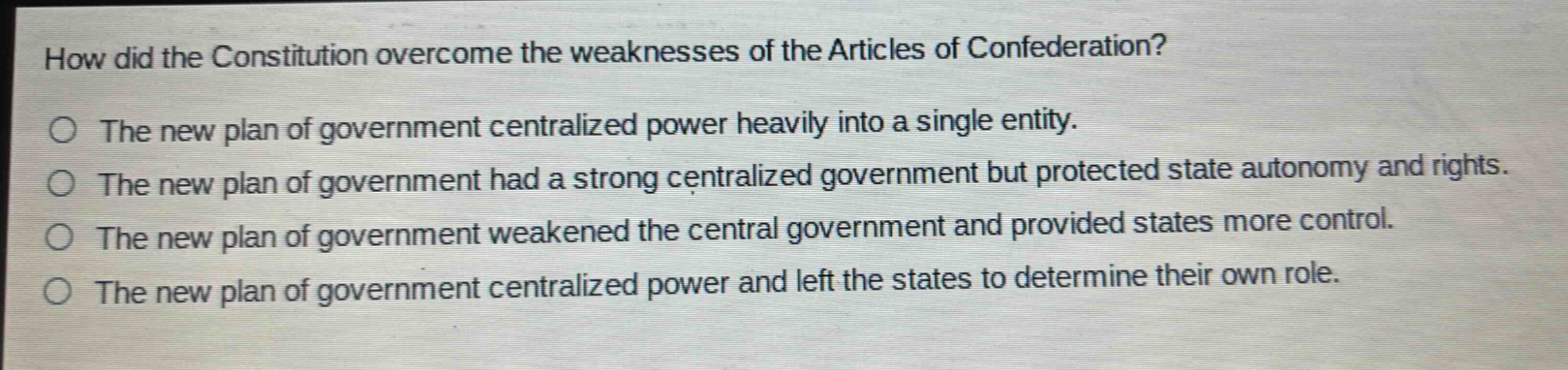 how did the constitution overcome the weaknesses of the articles of confederation?\nthe new plan of government centralized power heavily into a single entity.\nthe new plan of government had a strong centralized government but protected state autonomy and rights.\nthe new plan of government weakened the central government and provided states more control.\nthe new plan of government centralized power and left the states to determine their own role.
