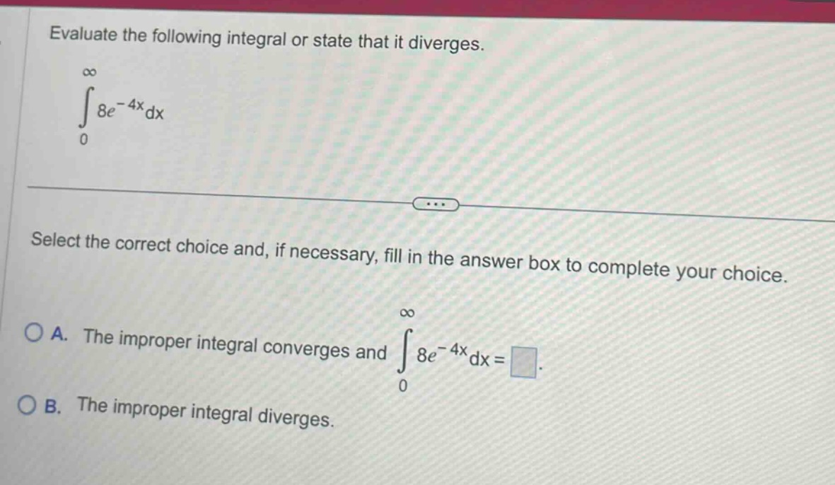 evaluate the following integral or state that it diverges. ∫0,∞ 8e^(-4x)dx select the correct choice and, if necessary, fill in the answer box to complete your choice. a. the improper integral converges and ∫0,∞ 8e^(-4x)dx = . b. the improper integral diverges.
