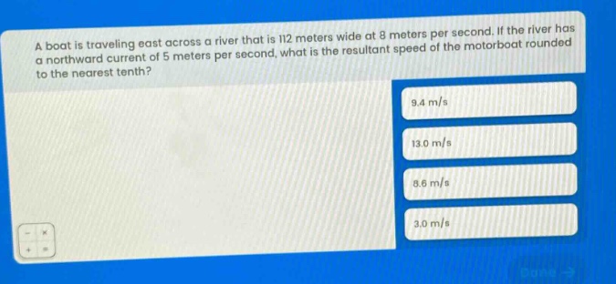 a boat is traveling east across a river that is 112 meters wide at 8 meters per second. if the river has a northward current of 5 meters per second, what is the resultant speed of the motorboat rounded to the nearest tenth? 9.4 m/s 13.0 m/s 8.6 m/s 3.0 m/s