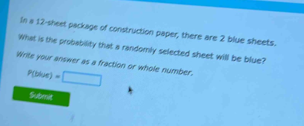 in a 12 - sheet package of construction paper, there are 2 blue sheets. what is the probability that a randomly selected sheet will be blue? write your answer as a fraction or whole number. p(blue) =