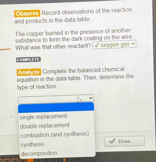 observe record observations of the reaction and products in the data table. the copper burned in the presence of another substance to form the dark coating on the wire. what was that other reactant? oxygen gas complete analyze complete the balanced chemical equation in the data table. then, determine the type of reaction. single replacement double replacement combustion (and synthesis) synthesis decomposition