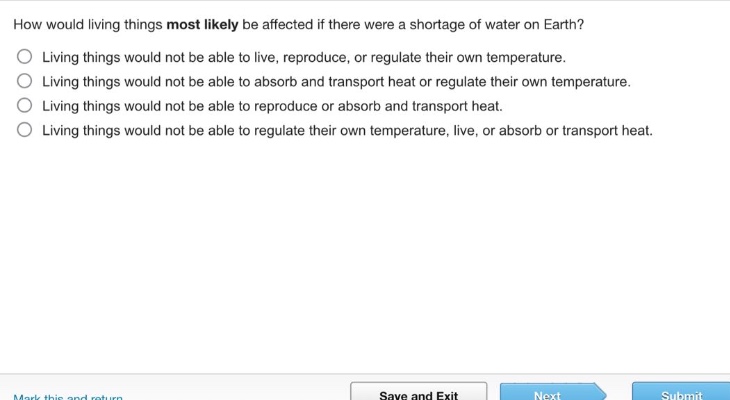 how would living things most likely be affected if there were a shortage of water on earth?\nliving things would not be able to live, reproduce, or regulate their own temperature.\nliving things would not be able to absorb and transport heat or regulate their own temperature.\nliving things would not be able to reproduce or absorb and transport heat.\nliving things would not be able to regulate their own temperature, live, or absorb or transport heat.