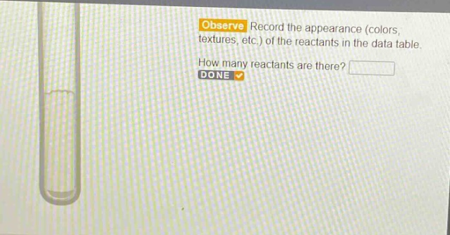 observe record the appearance (colors, textures, etc.) of the reactants in the data table. how many reactants are there? done