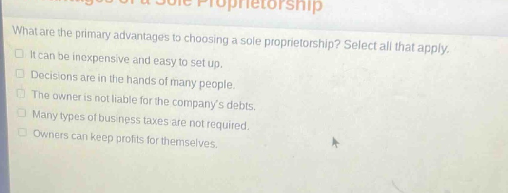 what are the primary advantages to choosing a sole proprietorship? select all that apply. it can be inexpensive and easy to set up. decisions are in the hands of many people. the owner is not liable for the company’s debts. many types of business taxes are not required. owners can keep profits for themselves.
