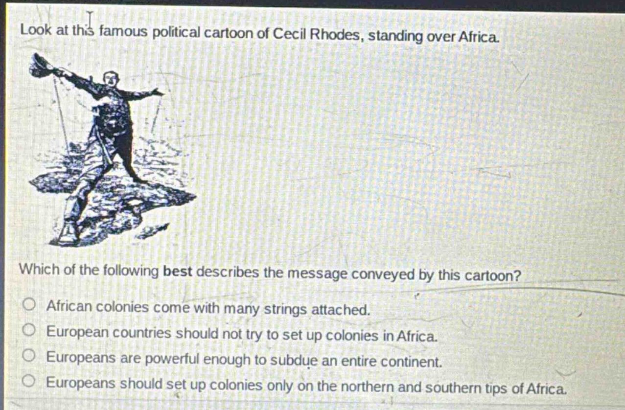 look at this famous political cartoon of cecil rhodes, standing over africa. which of the following best describes the message conveyed by this cartoon? african colonies come with many strings attached. european countries should not try to set up colonies in africa. europeans are powerful enough to subdue an entire continent. europeans should set up colonies only on the northern and southern tips of africa.