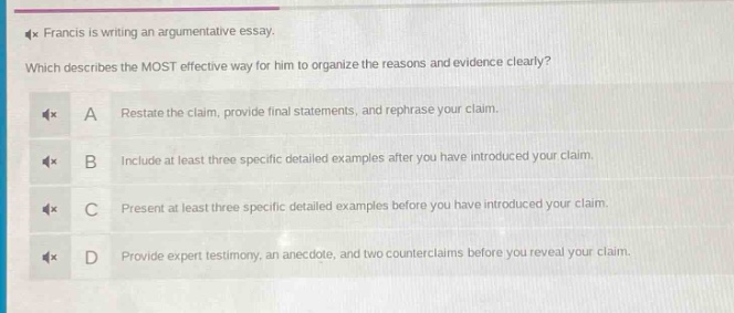 francis is writing an argumentative essay. which describes the most effective way for him to organize the reasons and evidence clearly? a restate the claim, provide final statements, and rephrase your claim. b include at least three specific detailed examples after you have introduced your claim. c present at least three specific detailed examples before you have introduced your claim. d provide expert testimony, an anecdote, and two counterclaims before you reveal your claim.