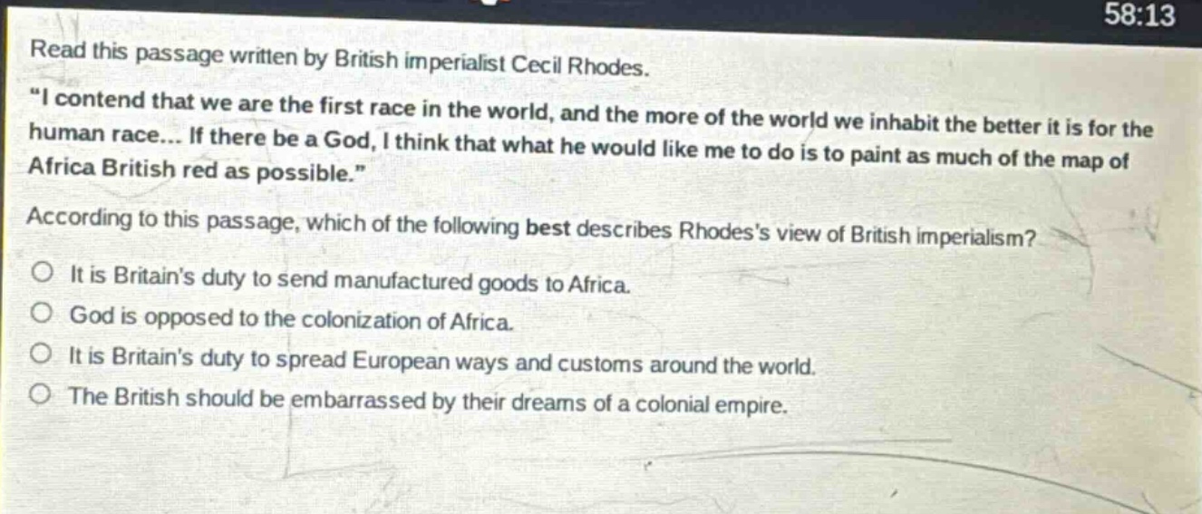 read this passage written by british imperialist cecil rhodes. \i contend that we are the first race in the world, and the more of the world we inhabit the better it is for the human race... if there be a god, i think that what he would like me to do is to paint as much of the map of africa british red as possible.\ according to this passage, which of the following best describes rhodess view of british imperialism? it is britains duty to send manufactured goods to africa. god is opposed to the colonization of africa. it is britains duty to spread european ways and customs around the world. the british should be embarrassed by their dreams of a colonial empire.